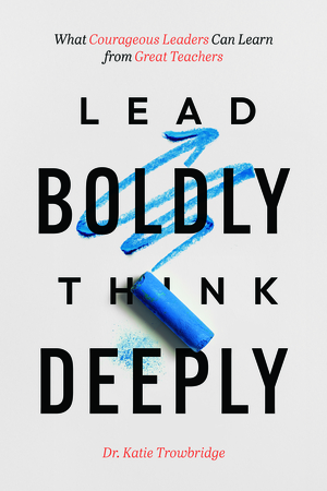 Lead Boldly, Think Deeply: What Courageous Leaders Can Learn from Great Teachers